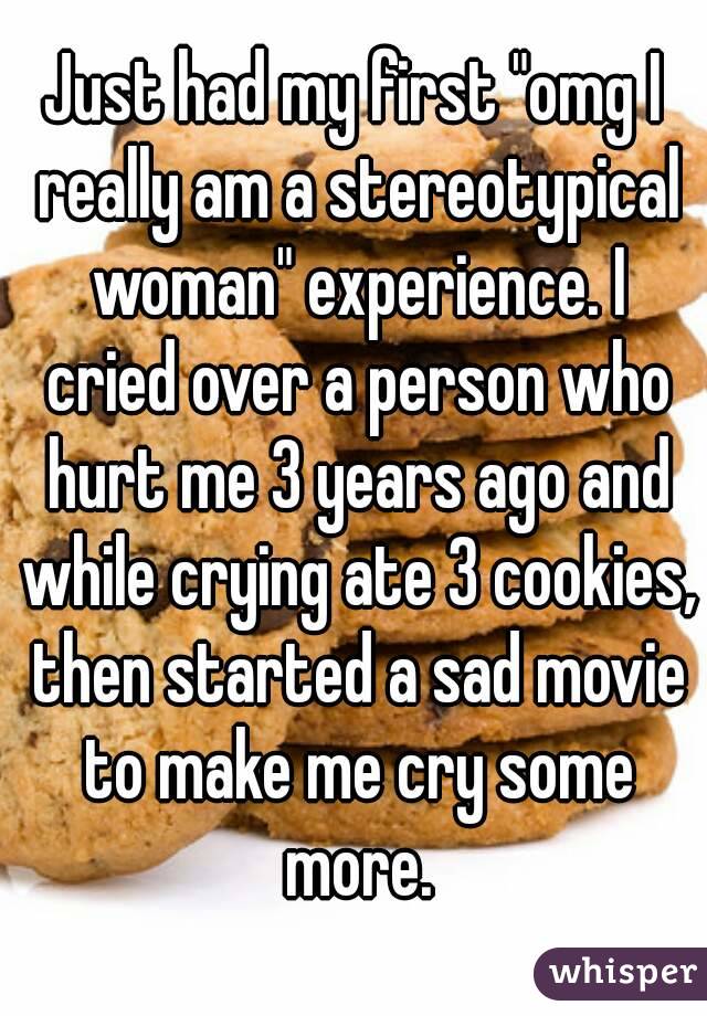 Just had my first "omg I really am a stereotypical woman" experience. I cried over a person who hurt me 3 years ago and while crying ate 3 cookies, then started a sad movie to make me cry some more.