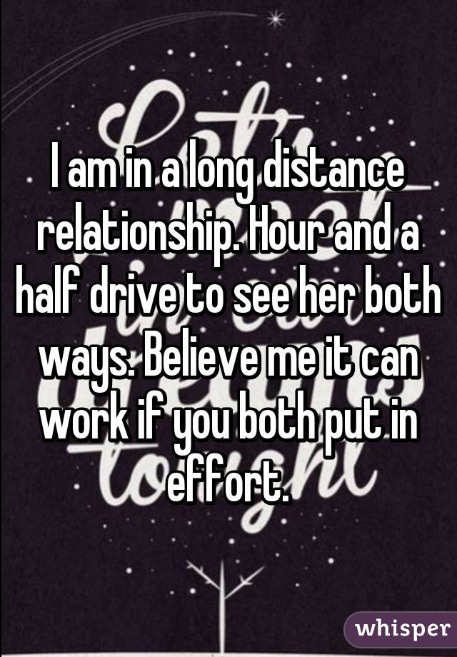 I am in a long distance relationship. Hour and a half drive to see her both ways. Believe me it can work if you both put in effort.