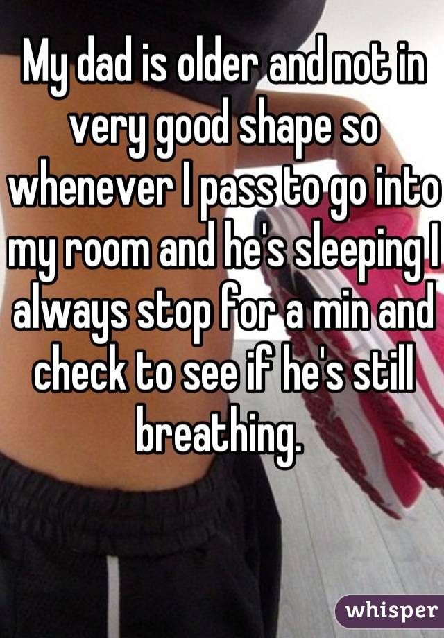 My dad is older and not in very good shape so whenever I pass to go into my room and he's sleeping I always stop for a min and check to see if he's still breathing. 