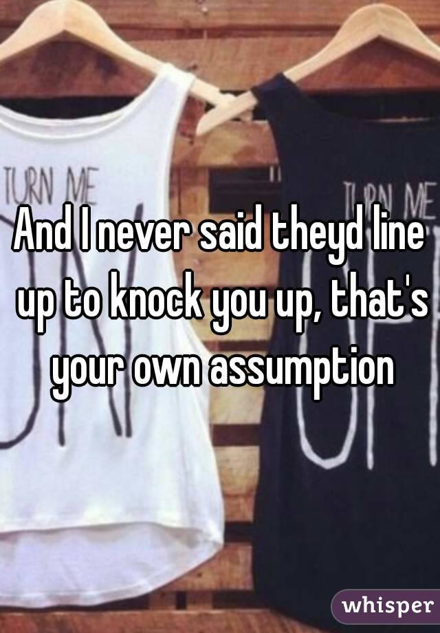 And I never said theyd line up to knock you up, that's your own assumption