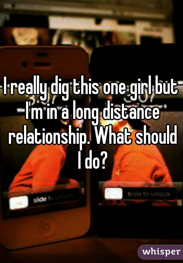 I really dig this one girl but I'm in a long distance relationship. What should I do?