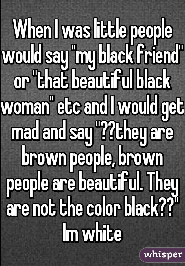 When I was little people would say "my black friend" or "that beautiful black woman" etc and I would get mad and say "💁🏾they are brown people, brown people are beautiful. They are not the color black⬛️"
Im white