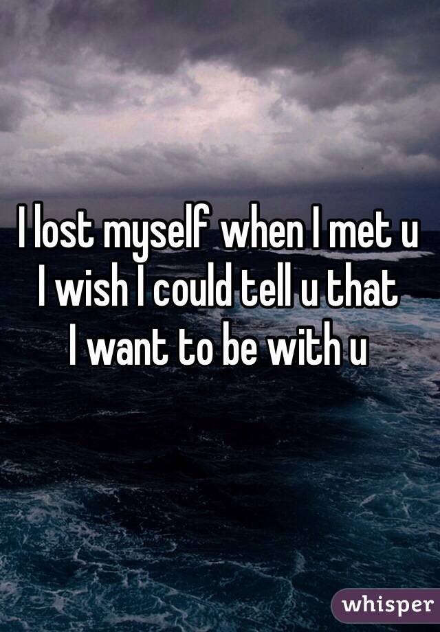 I lost myself when I met u 
I wish I could tell u that
I want to be with u