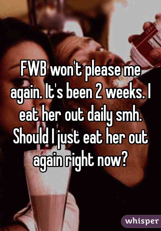 FWB won't please me again. It's been 2 weeks. I eat her out daily smh. Should I just eat her out again right now?