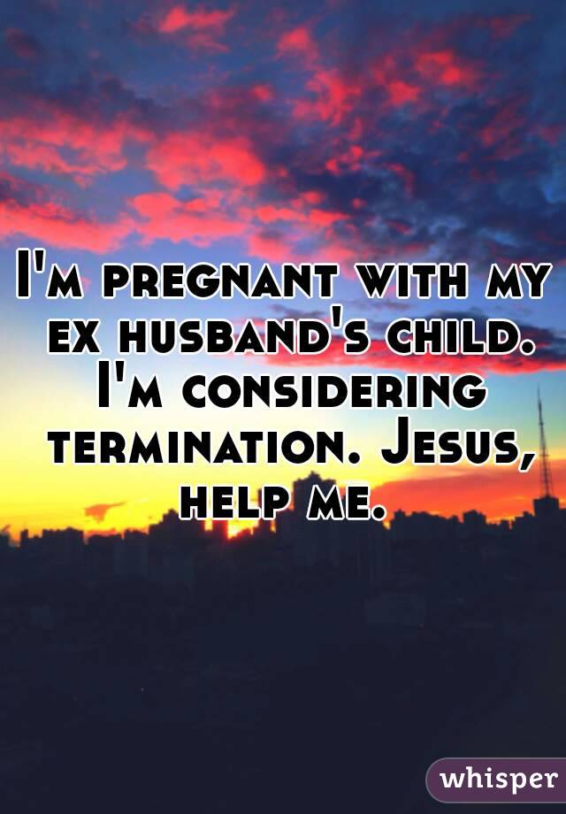 I'm pregnant with my ex husband's child. I'm considering termination. Jesus, help me. 