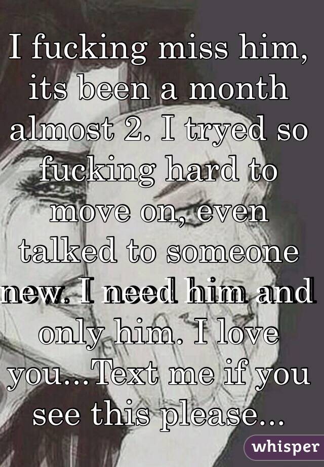 I fucking miss him, its been a month almost 2. I tryed so fucking hard to move on, even talked to someone new. I need him and only him. I love you...Text me if you see this please...
