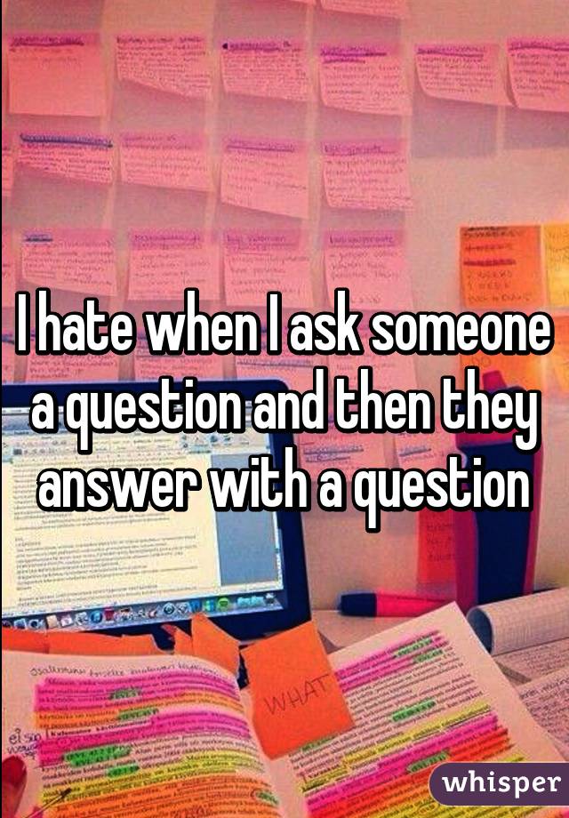 I hate when I ask someone a question and then they answer with a question