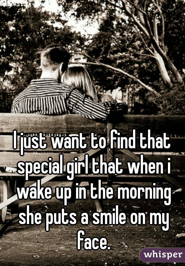 I just want to find that special girl that when i wake up in the morning she puts a smile on my face.