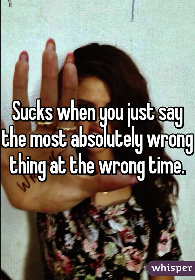 Sucks when you just say the most absolutely wrong thing at the wrong time.