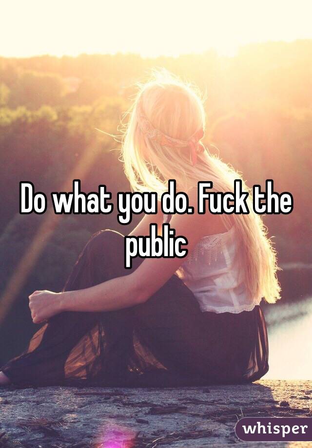 Do what you do. Fuck the public 
