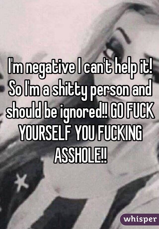 I'm negative I can't help it! So I'm a shitty person and should be ignored!! GO FUCK YOURSELF YOU FUCKING ASSHOLE!!