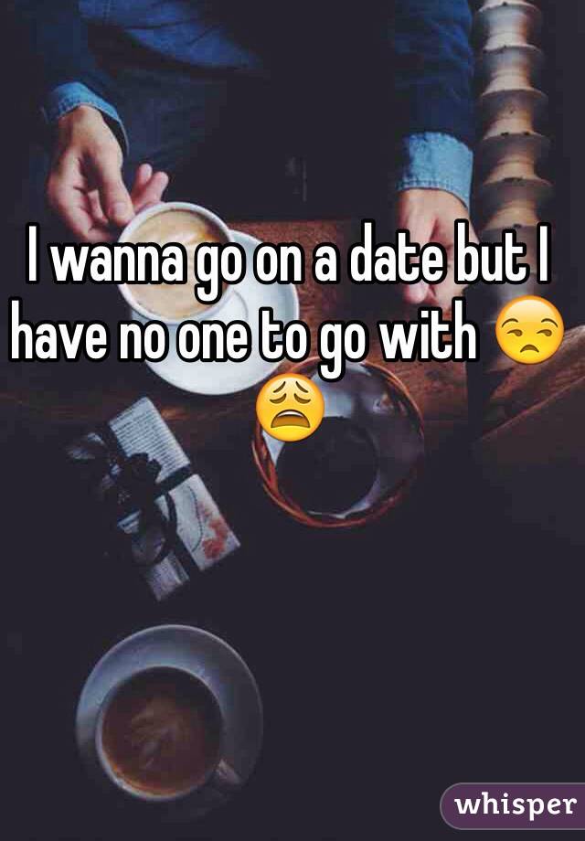 I wanna go on a date but I have no one to go with 😒😩