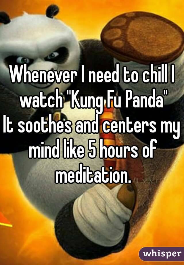 Whenever I need to chill I watch "Kung Fu Panda"
It soothes and centers my mind like 5 hours of meditation.