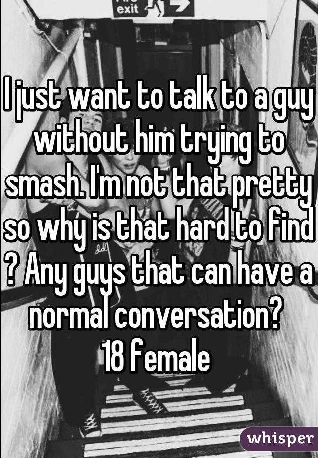 I just want to talk to a guy without him trying to smash. I'm not that pretty so why is that hard to find ? Any guys that can have a normal conversation? 
18 female 