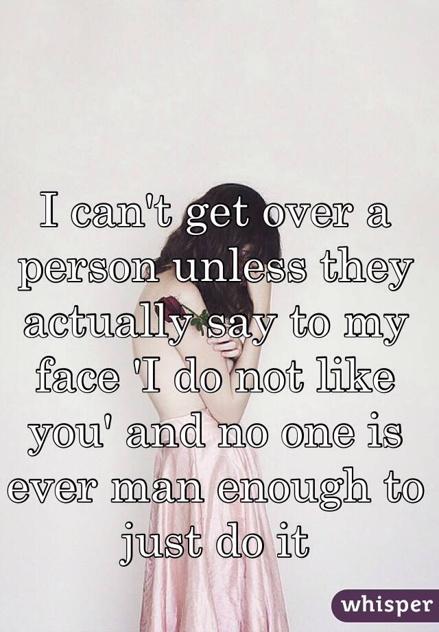 I can't get over a person unless they actually say to my face 'I do not like you' and no one is ever man enough to just do it