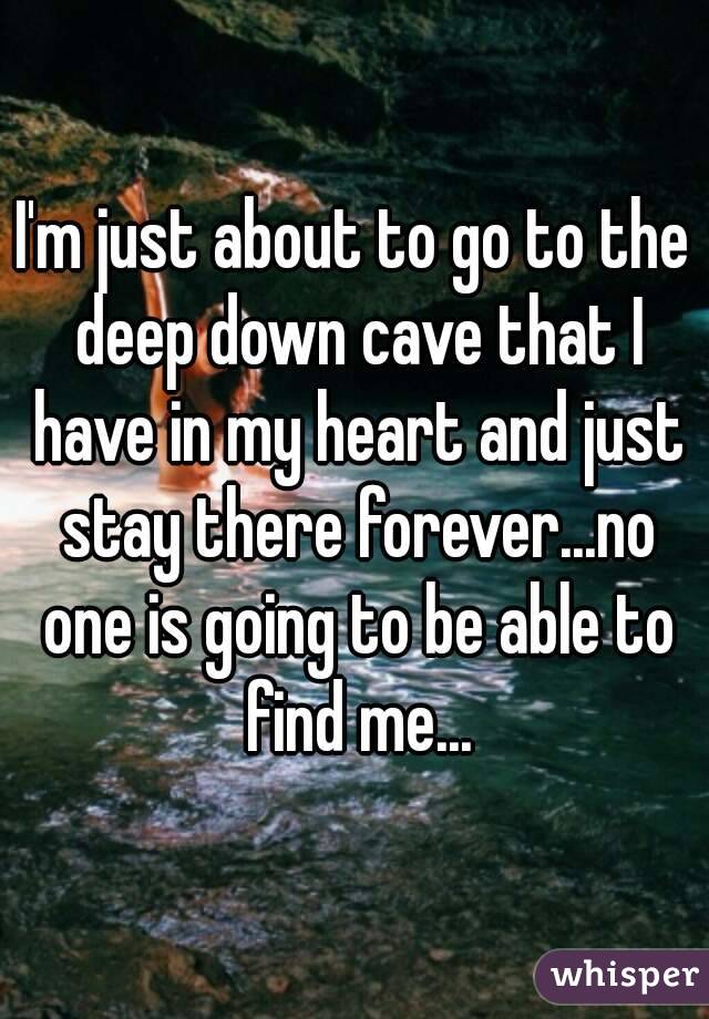 I'm just about to go to the deep down cave that I have in my heart and just stay there forever...no one is going to be able to find me...