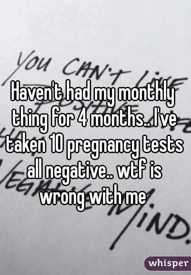 Haven't had my monthly thing for 4 months.. I've taken 10 pregnancy tests all negative.. wtf is wrong with me 