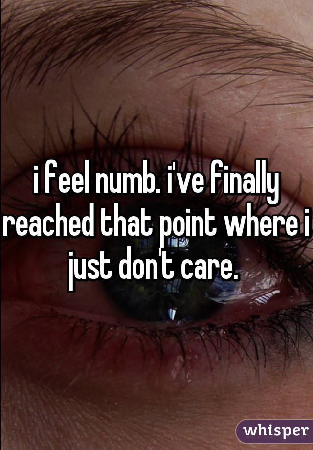 i feel numb. i've finally reached that point where i just don't care. 