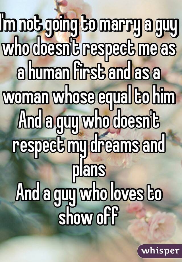 I'm not going to marry a guy who doesn't respect me as a human first and as a woman whose equal to him 
And a guy who doesn't respect my dreams and plans 
And a guy who loves to show off 
