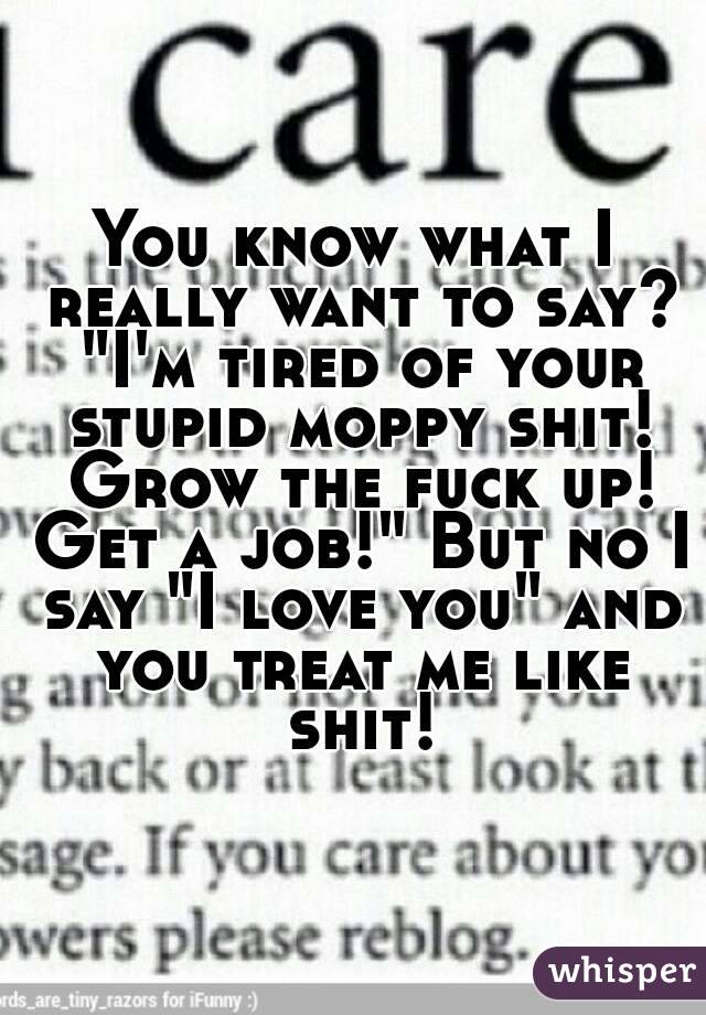 You know what I really want to say? "I'm tired of your stupid moppy shit! Grow the fuck up! Get a job!" But no I say "I love you" and you treat me like shit!