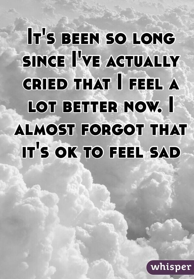 It's been so long since I've actually cried that I feel a lot better now. I almost forgot that it's ok to feel sad