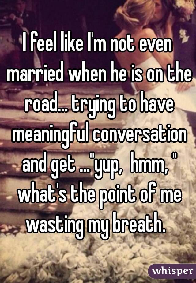 I feel like I'm not even married when he is on the road... trying to have meaningful conversation and get ..."yup,  hmm, " what's the point of me wasting my breath.  