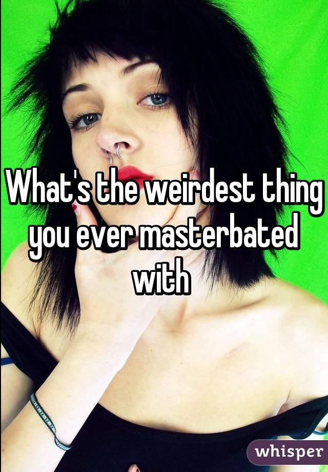 What's the weirdest thing you ever masterbated with 