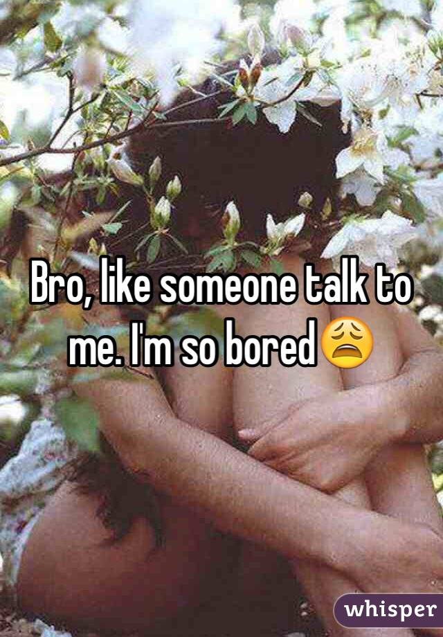 Bro, like someone talk to me. I'm so bored😩