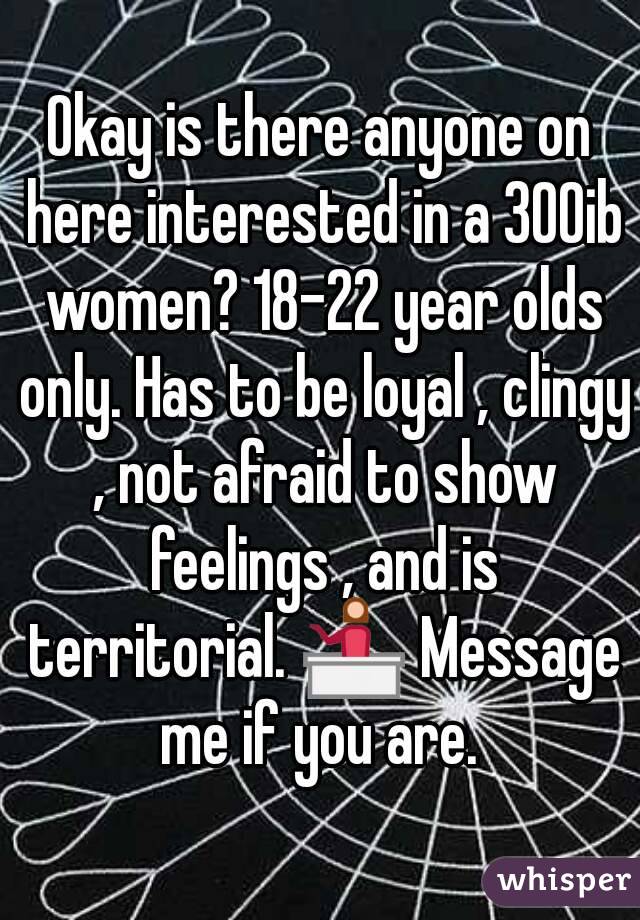 Okay is there anyone on here interested in a 300ib women? 18-22 year olds only. Has to be loyal , clingy , not afraid to show feelings , and is territorial. 💁 Message me if you are. 