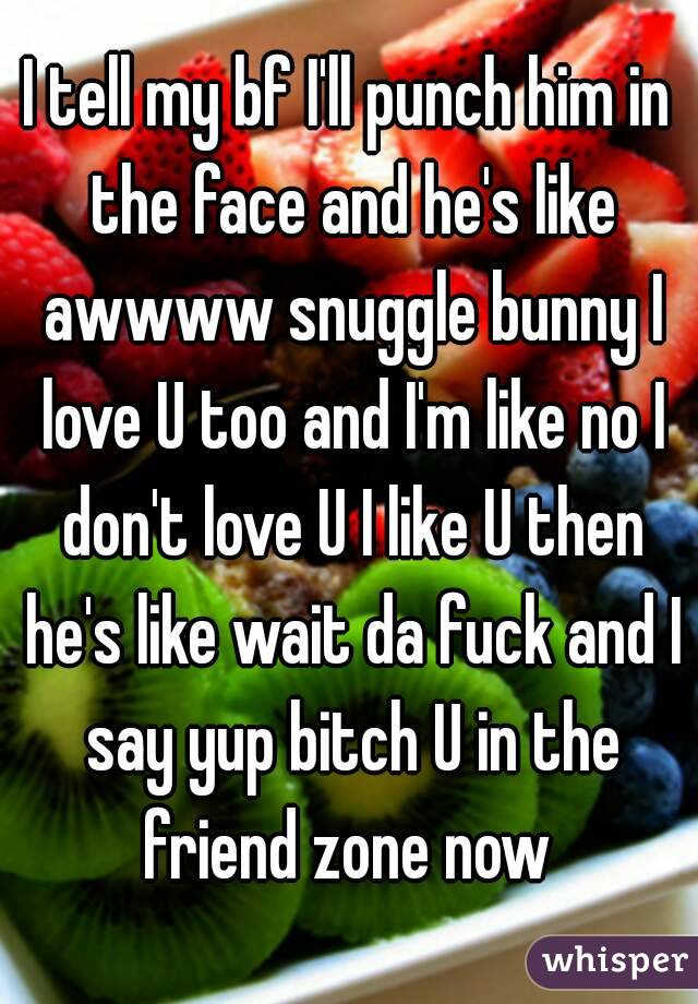 I tell my bf I'll punch him in the face and he's like awwww snuggle bunny I love U too and I'm like no I don't love U I like U then he's like wait da fuck and I say yup bitch U in the friend zone now 