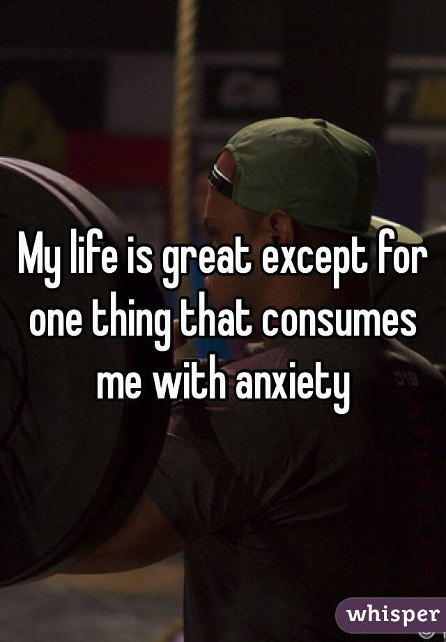 My life is great except for one thing that consumes me with anxiety 