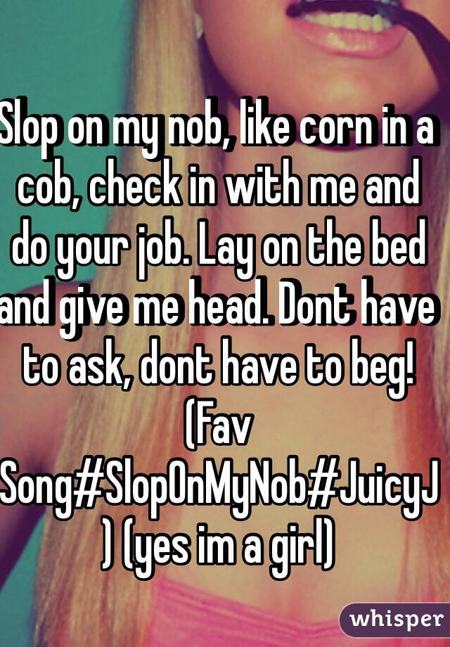 Slop on my nob, like corn in a cob, check in with me and do your job. Lay on the bed and give me head. Dont have to ask, dont have to beg! (Fav Song#SlopOnMyNob#JuicyJ) (yes im a girl)