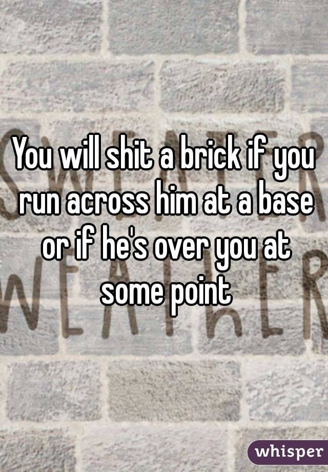 You will shit a brick if you run across him at a base or if he's over you at some point