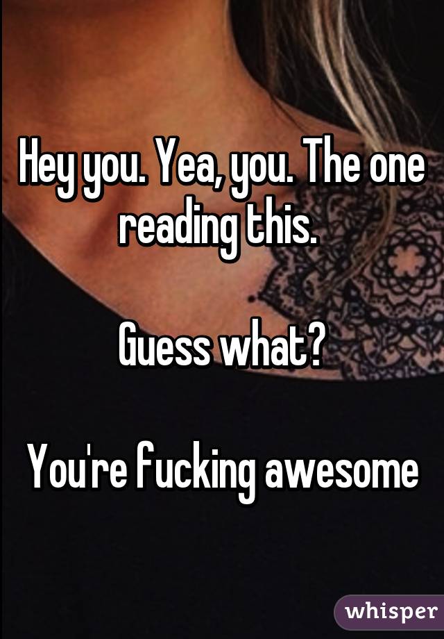 Hey you. Yea, you. The one reading this. 

Guess what?

You're fucking awesome