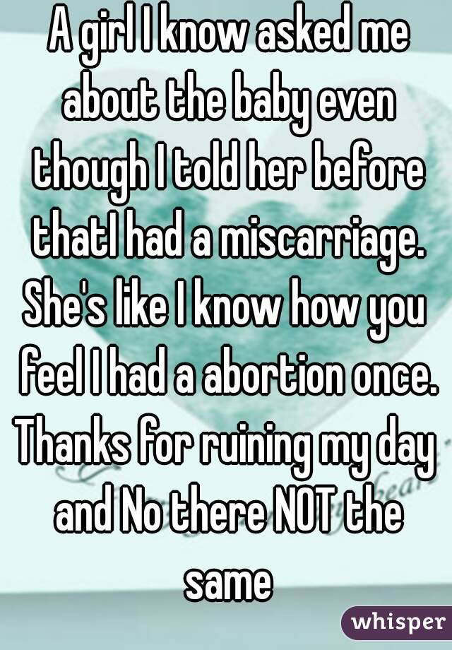  A girl I know asked me about the baby even though I told her before thatI had a miscarriage.
She's like I know how you feel I had a abortion once.
Thanks for ruining my day and No there NOT the same