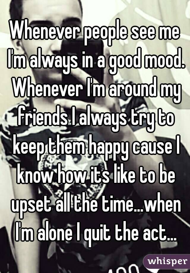 Whenever people see me I'm always in a good mood. Whenever I'm around my friends I always try to keep them happy cause I know how its like to be upset all the time...when I'm alone I quit the act...