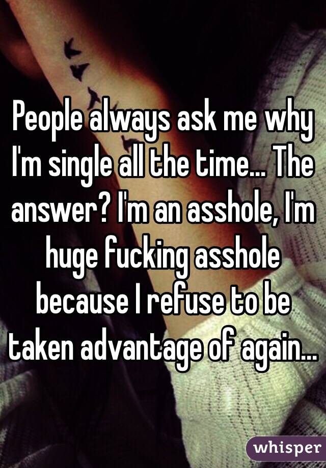 People always ask me why I'm single all the time... The answer? I'm an asshole, I'm huge fucking asshole because I refuse to be taken advantage of again...