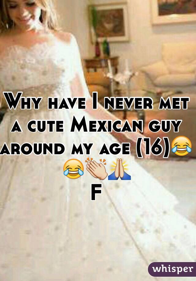 Why have I never met a cute Mexican guy around my age (16)😂😂👏🙏
F
