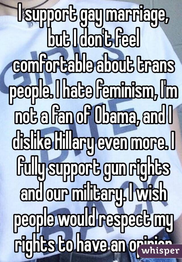 I support gay marriage, but I don't feel comfortable about trans people. I hate feminism, I'm not a fan of Obama, and I dislike Hillary even more. I fully support gun rights and our military. I wish people would respect my rights to have an opinion  