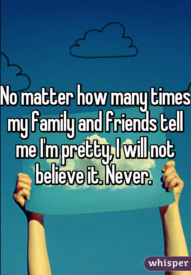 No matter how many times my family and friends tell me I'm pretty, I will not believe it. Never. 