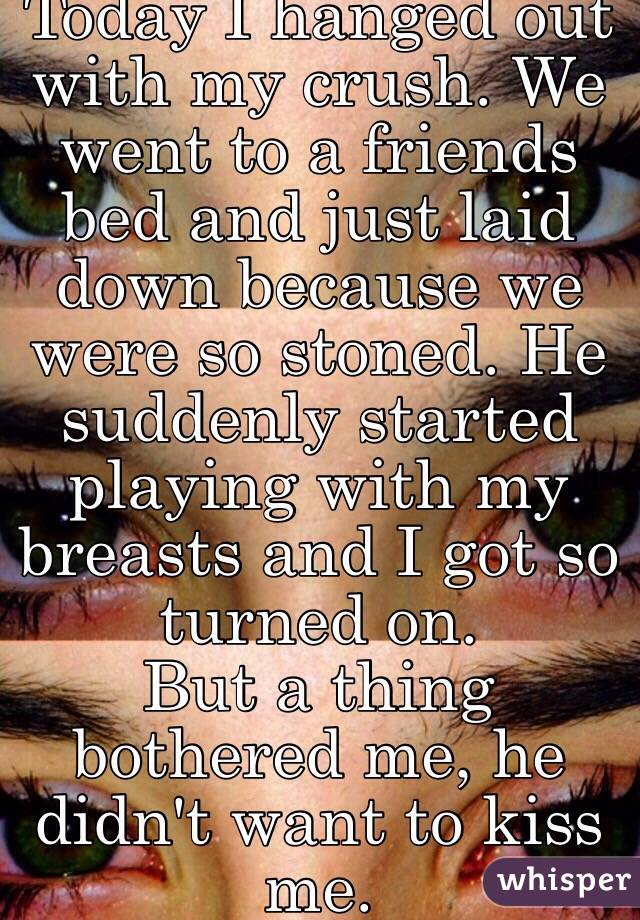 Today I hanged out with my crush. We went to a friends bed and just laid down because we were so stoned. He suddenly started playing with my breasts and I got so turned on.
But a thing bothered me, he didn't want to kiss me.