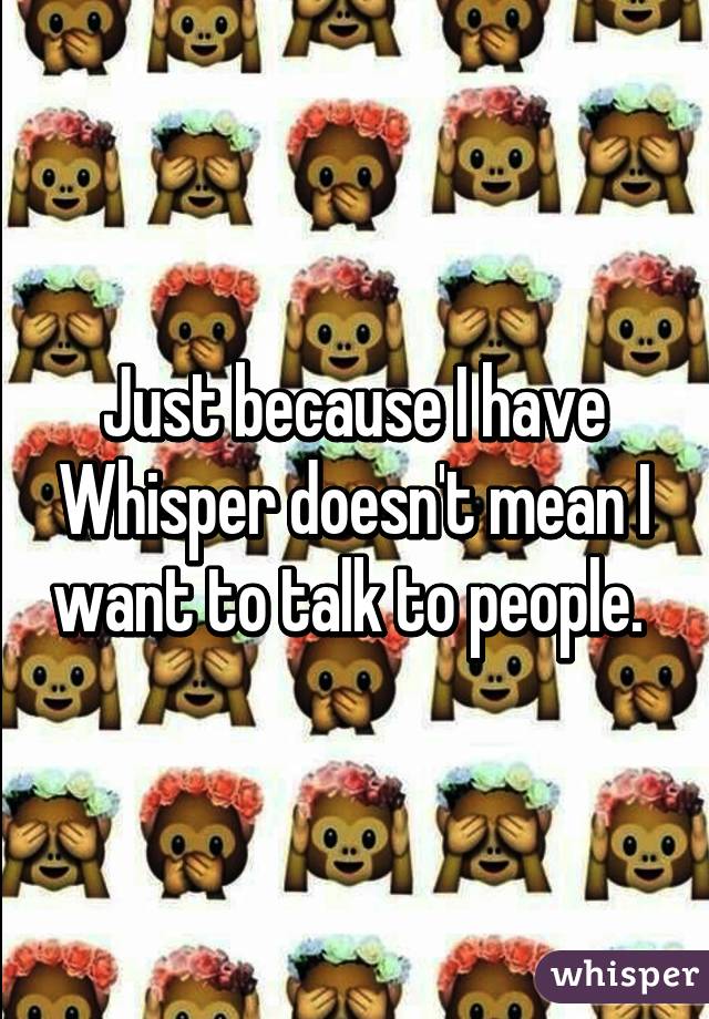 Just because I have Whisper doesn't mean I want to talk to people. 