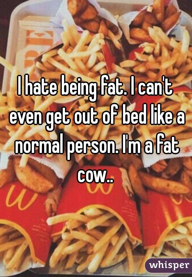 I hate being fat. I can't even get out of bed like a normal person. I'm a fat cow.. 