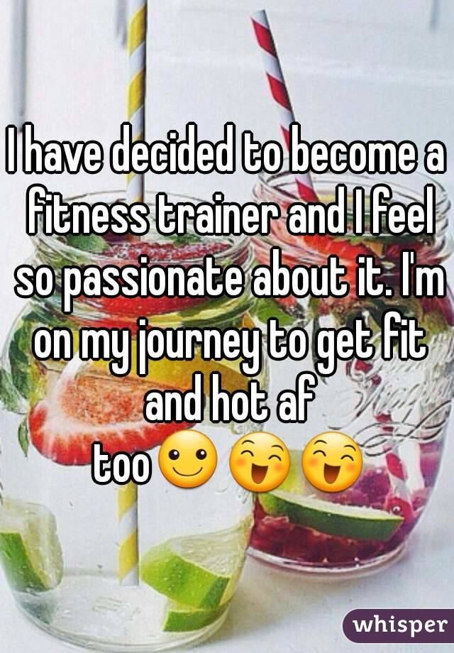 I have decided to become a fitness trainer and I feel so passionate about it. I'm on my journey to get fit and hot af too☺😄😄