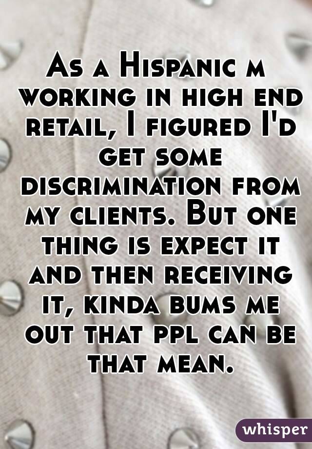 As a Hispanic m working in high end retail, I figured I'd get some discrimination from my clients. But one thing is expect it and then receiving it, kinda bums me out that ppl can be that mean.