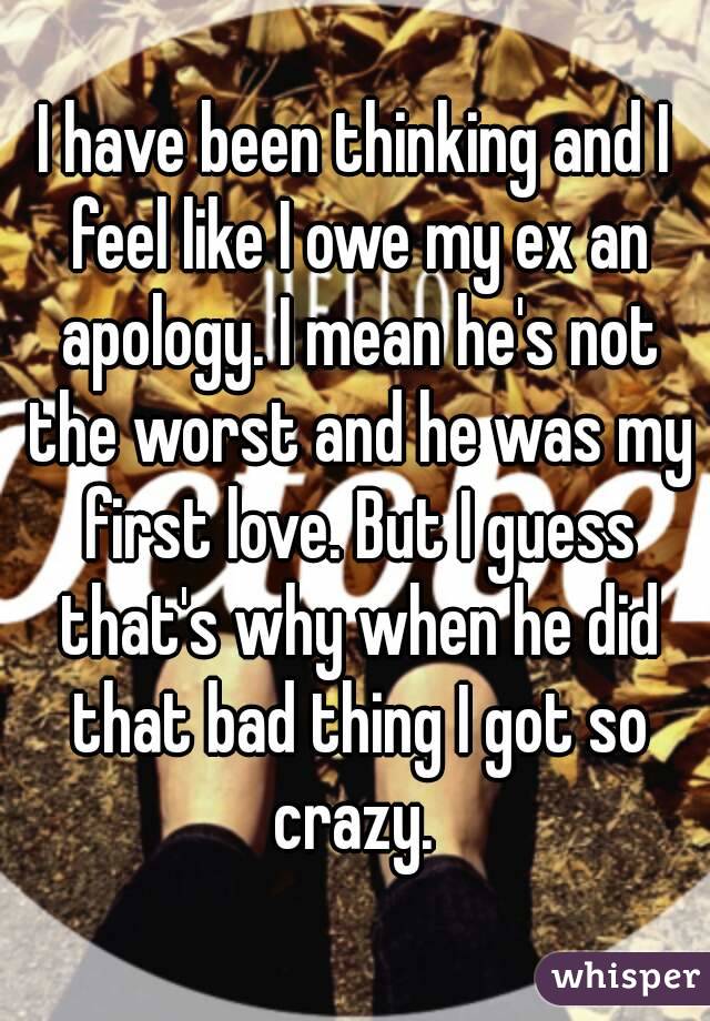 I have been thinking and I feel like I owe my ex an apology. I mean he's not the worst and he was my first love. But I guess that's why when he did that bad thing I got so crazy. 