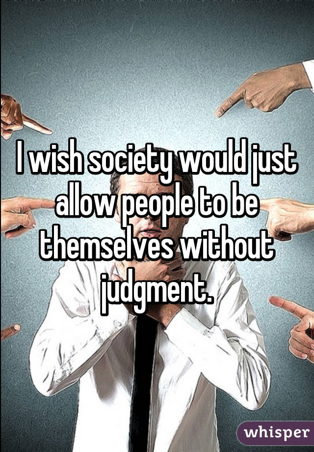 I wish society would just allow people to be themselves without judgment.