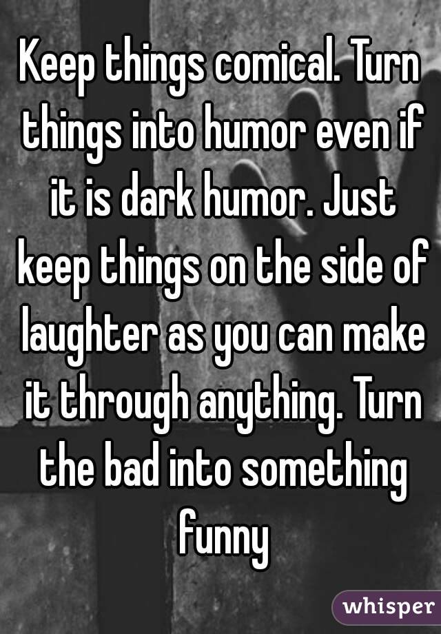 Keep things comical. Turn things into humor even if it is dark humor. Just keep things on the side of laughter as you can make it through anything. Turn the bad into something funny