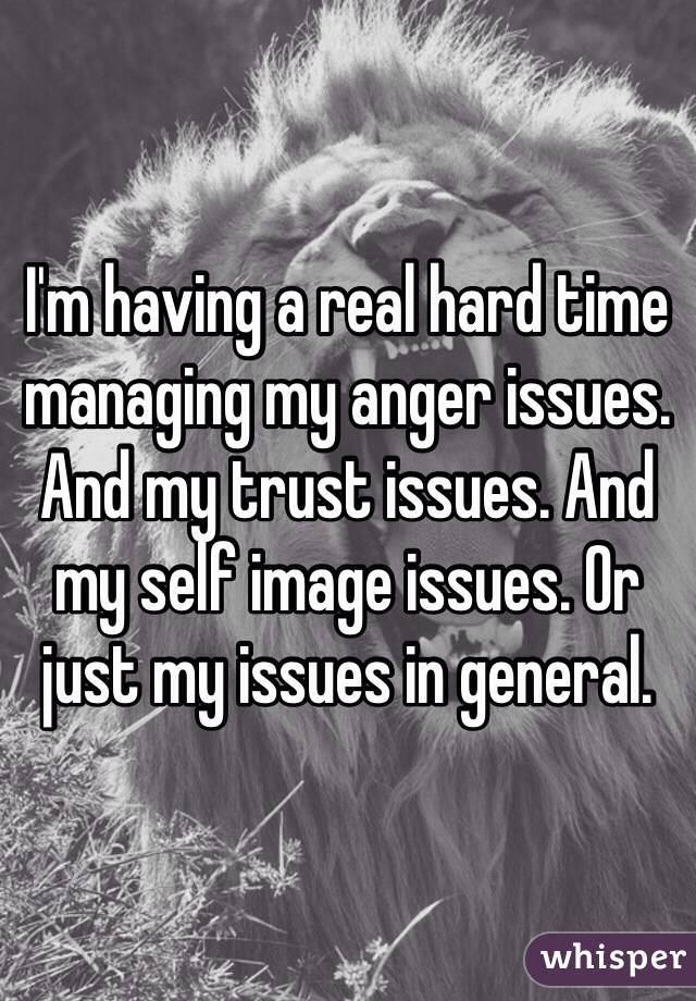 I'm having a real hard time managing my anger issues. And my trust issues. And my self image issues. Or just my issues in general. 