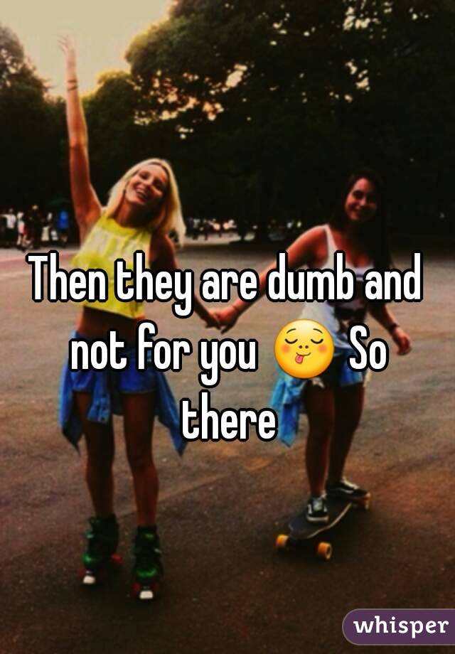 Then they are dumb and not for you 😋 So there